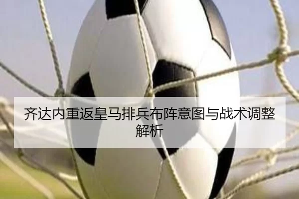 齐达内重返皇马排兵布阵意图与战术调整解析